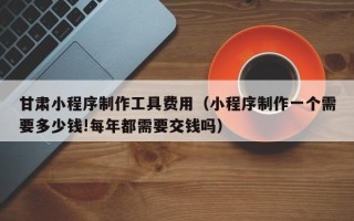 桂阳甘肃小程序制作工具费用（小程序制作一个需要多少钱!每年都需要交钱吗）