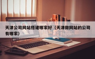 桂阳天津公司网站搭建哪家好（天津做网站的公司有哪家）