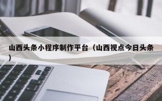 桂阳山西头条小程序制作平台（山西视点今日头条）